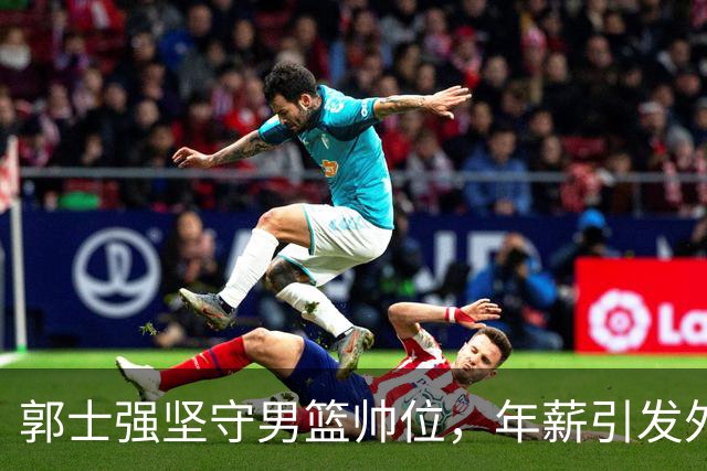 郭士强坚守男篮帅位，年薪引发外界关注与质疑